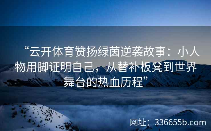 “云开体育赞扬绿茵逆袭故事：小人物用脚证明自己，从替补板凳到世界舞台的热血历程”
