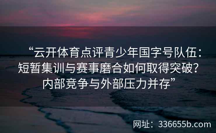 “云开体育点评青少年国字号队伍：短暂集训与赛事磨合如何取得突破？内部竞争与外部压力并存”