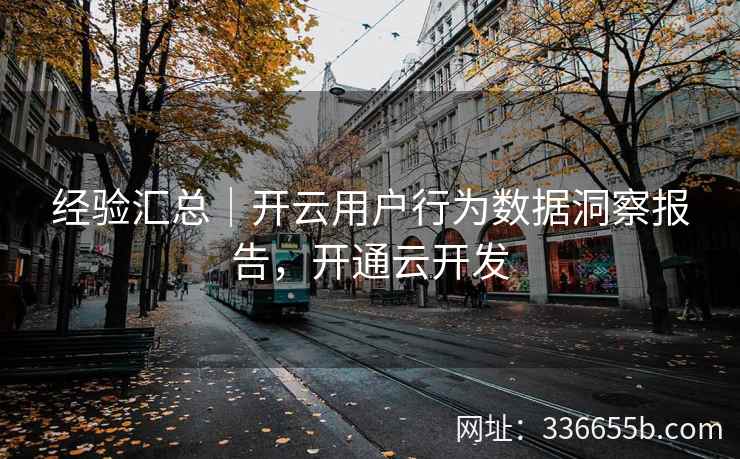 经验汇总|开云用户行为数据洞察报告,开通云开发 经验汇总|开云用户行为数据洞察报告,开通云开发