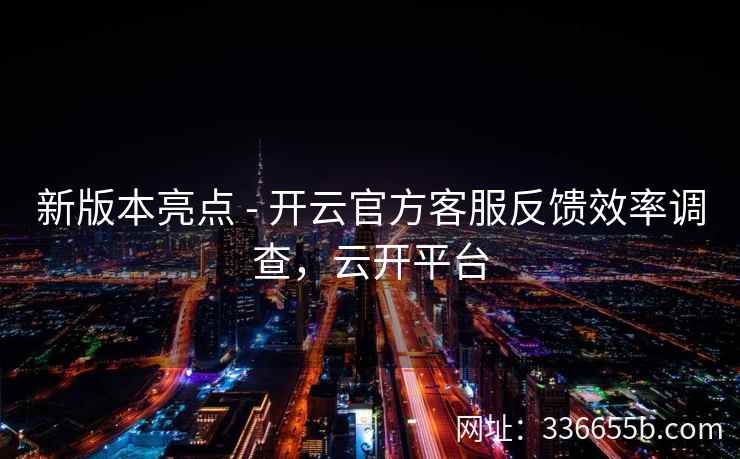 新版本亮点 - 开云官方客服反馈效率调查，云开平台