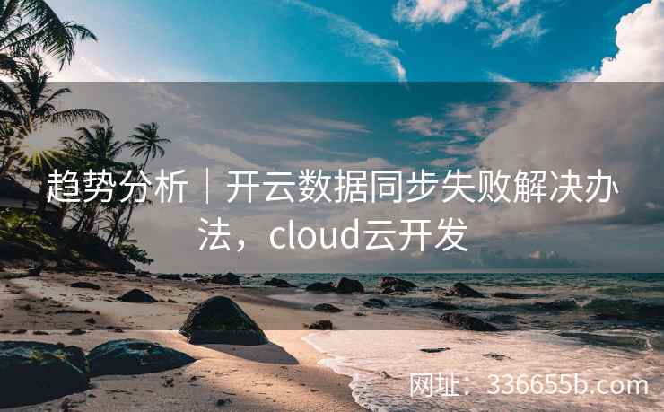 趋势分析|开云数据同步失败解决办法,cloud云开发 趋势分析|开云数据同步失败解决办法,cloud云开发