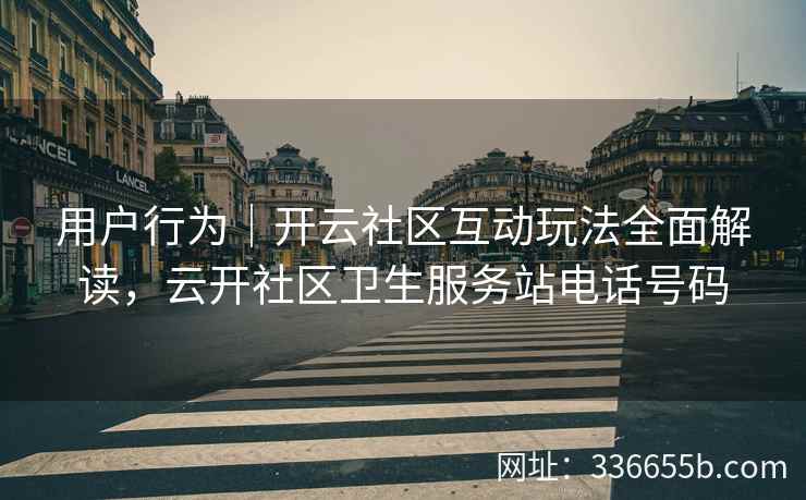 用户行为｜开云社区互动玩法全面解读，云开社区卫生服务站电话号码