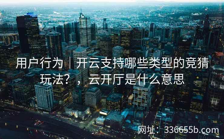 用户行为｜开云支持哪些类型的竞猜玩法？，云开厅是什么意思