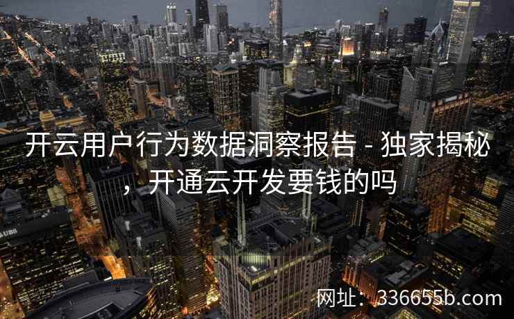 开云用户行为数据洞察报告 - 独家揭秘，开通云开发要钱的吗