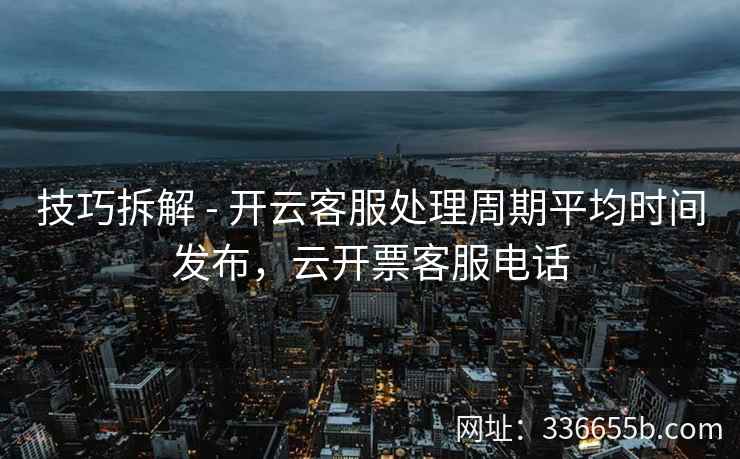 技巧拆解 - 开云客服处理周期平均时间发布，云开票客服电话