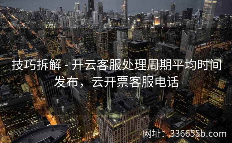 技巧拆解 - 开云客服处理周期平均时间发布,云开票客服电话 技巧拆解 - 开云客服处理周期平均时间发布,云开票客服电话