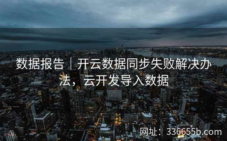 数据报告｜开云数据同步失败解决办法，云开发导入数据