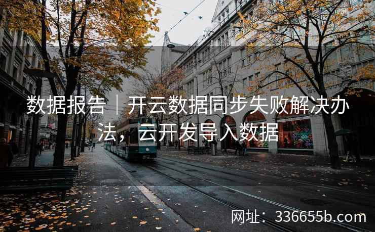 数据报告|开云数据同步失败解决办法,云开发导入数据 数据报告|开云数据同步失败解决办法,云开发导入数据