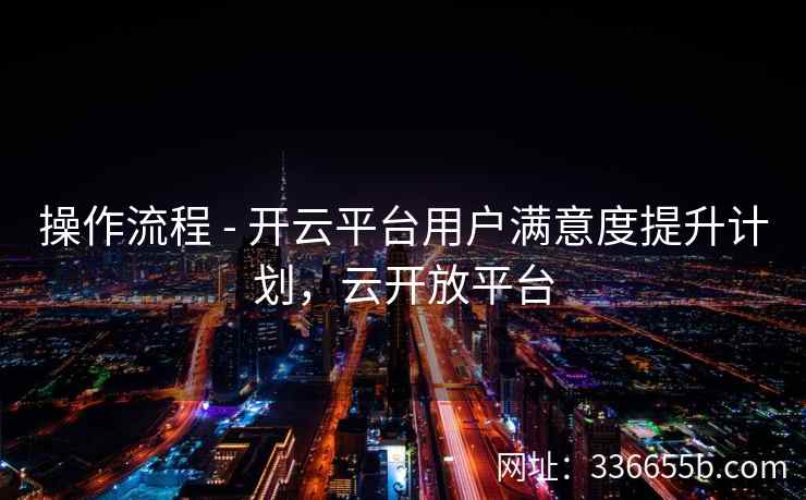 操作流程 - 开云平台用户满意度提升计划,云开放平台 操作流程 - 开云平台用户满意度提升计划,云开放平台