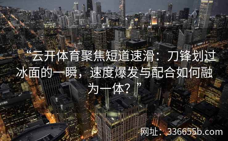 “云开体育聚焦短道速滑：刀锋划过冰面的一瞬，速度爆发与配合如何融为一体？”