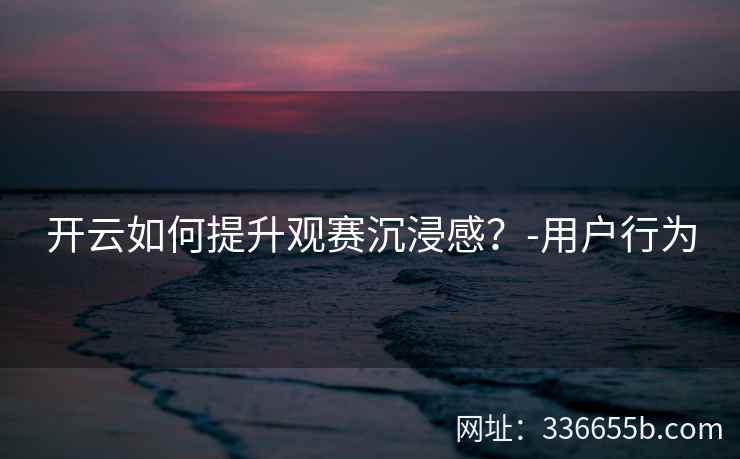 开云如何提升观赛沉浸感?-用户行为 开云如何提升观赛沉浸感?-用户行为