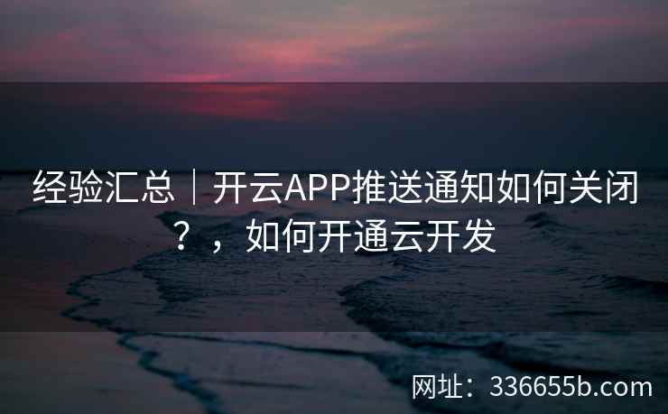 经验汇总|开云APP推送通知如何关闭?,如何开通云开发 经验汇总|开云APP推送通知如何关闭?,如何开通云开发