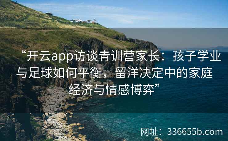 “开云app访谈青训营家长：孩子学业与足球如何平衡，留洋决定中的家庭经济与情感博弈”