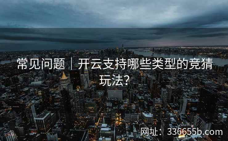 常见问题|开云支持哪些类型的竞猜玩法? 常见问题|开云支持哪些类型的竞猜玩法?