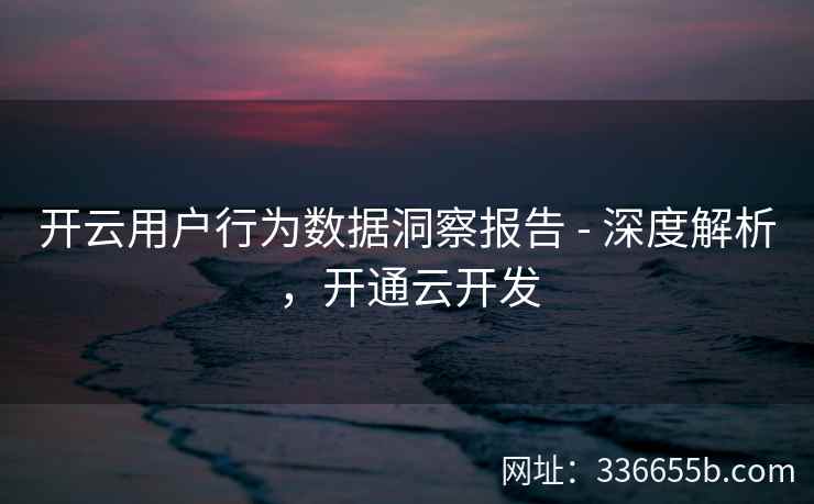 开云用户行为数据洞察报告 - 深度解析,开通云开发 开云用户行为数据洞察报告 - 深度解析,开通云开发