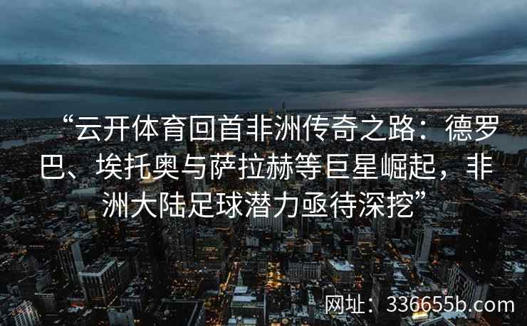 “云开体育回首非洲传奇之路：德罗巴、埃托奥与萨拉赫等巨星崛起，非洲大陆足球潜力亟待深挖”